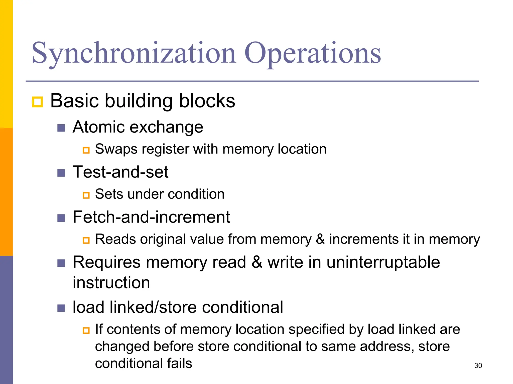 Synchronization Operations
 Basic building blocks
 Atomic exchange
 Swaps register with memory location
 Test-and-set
 Sets under condition
 Fetch-and-increment
 Reads original value from memory & increments it in memory
 Requires memory read & write in uninterruptable
instruction
 load linked/store conditional
 If contents of memory location specified by load linked are
changed before store conditional to same address, store
conditional fails 30
 