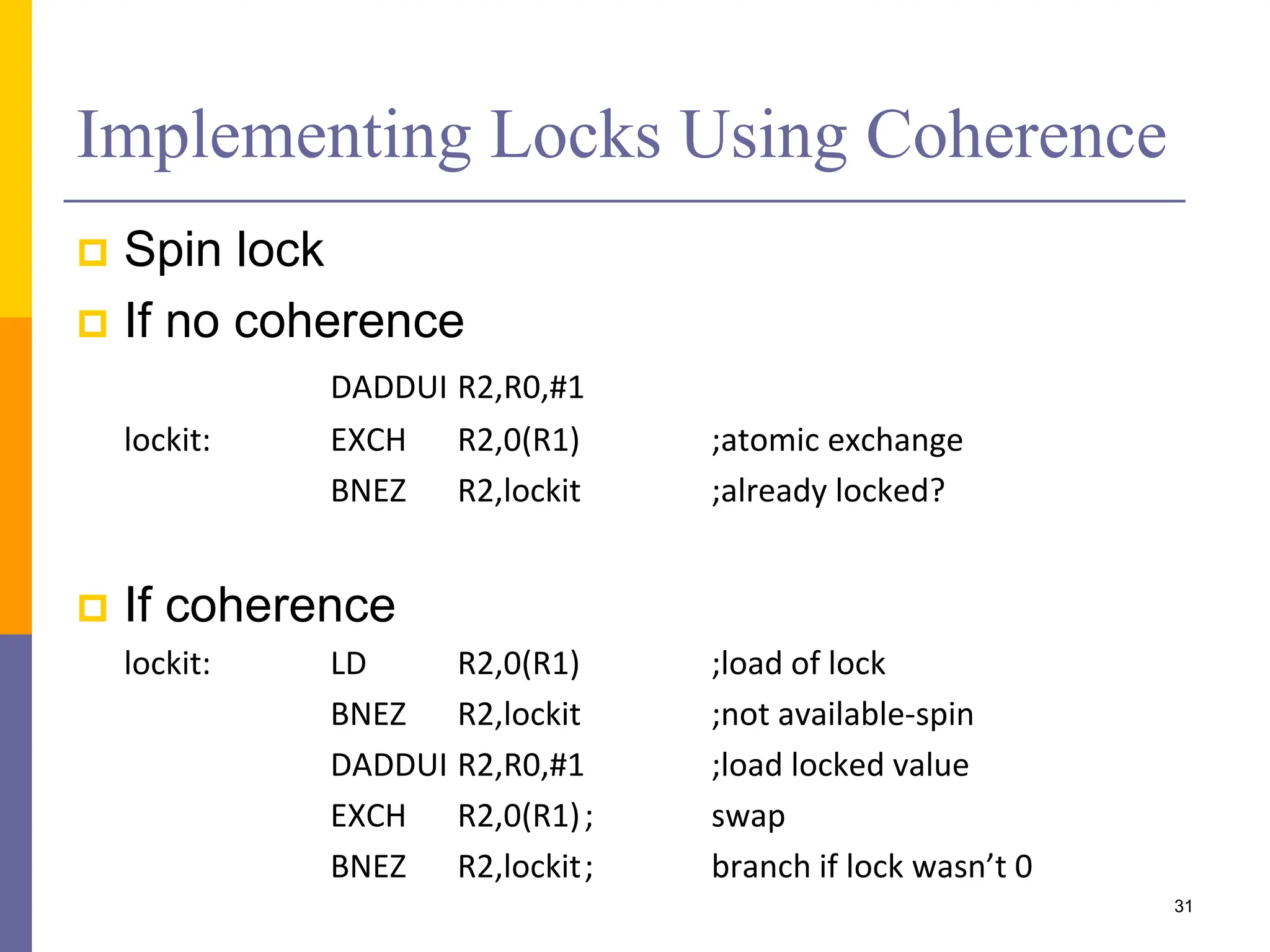 Implementing Locks Using Coherence
 Spin lock
 If no coherence
DADDUI R2,R0,#1
lockit: EXCH R2,0(R1) ;atomic exchange
BNEZ R2,lockit ;already locked?
 If coherence
lockit: LD R2,0(R1) ;load of lock
BNEZ R2,lockit ;not available-spin
DADDUI R2,R0,#1 ;load locked value
EXCH R2,0(R1); swap
BNEZ R2,lockit; branch if lock wasn’t 0
31
 