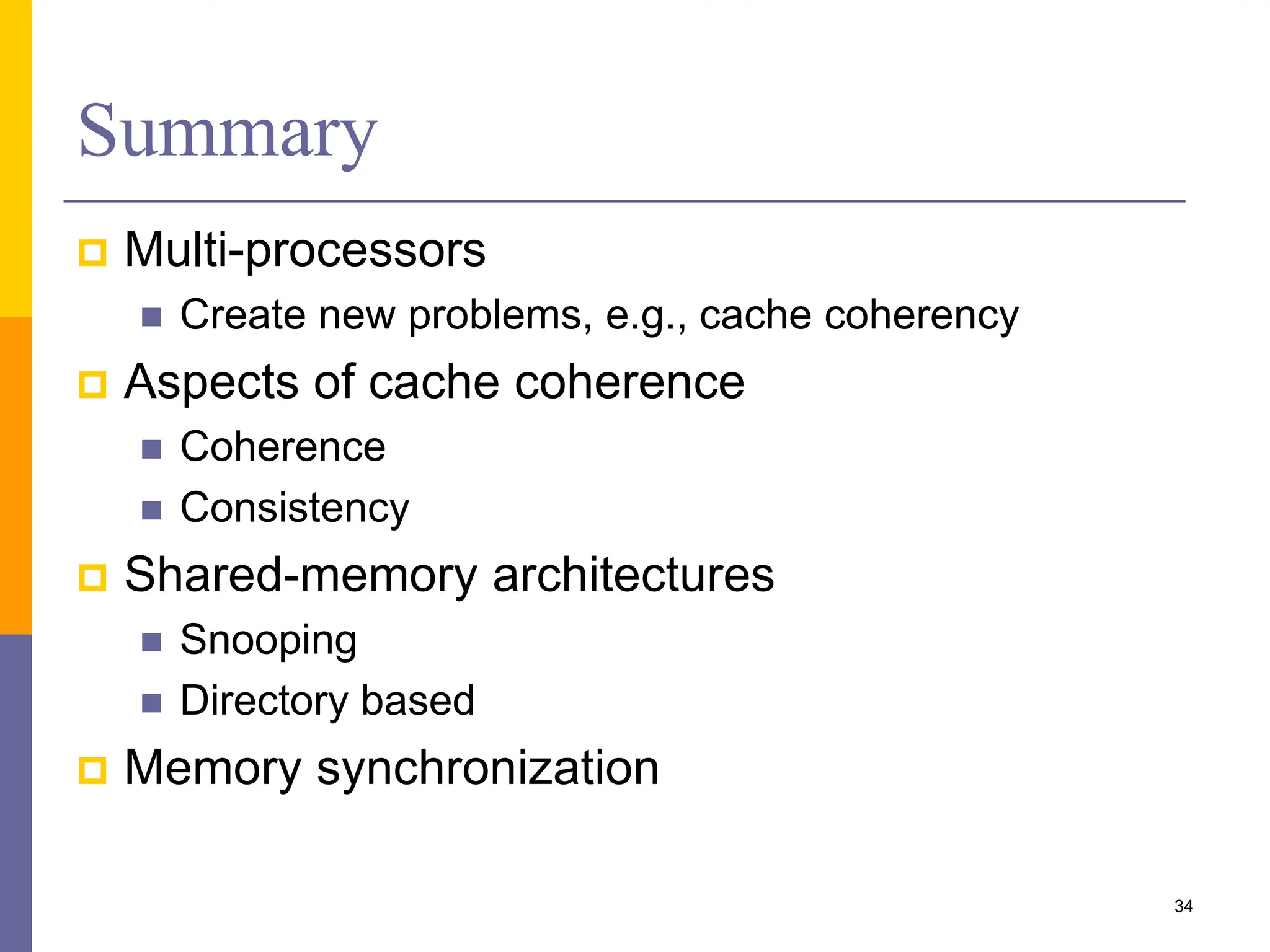 Summary
 Multi-processors
 Create new problems, e.g., cache coherency
 Aspects of cache coherence
 Coherence
 Consistency
 Shared-memory architectures
 Snooping
 Directory based
 Memory synchronization
34
 