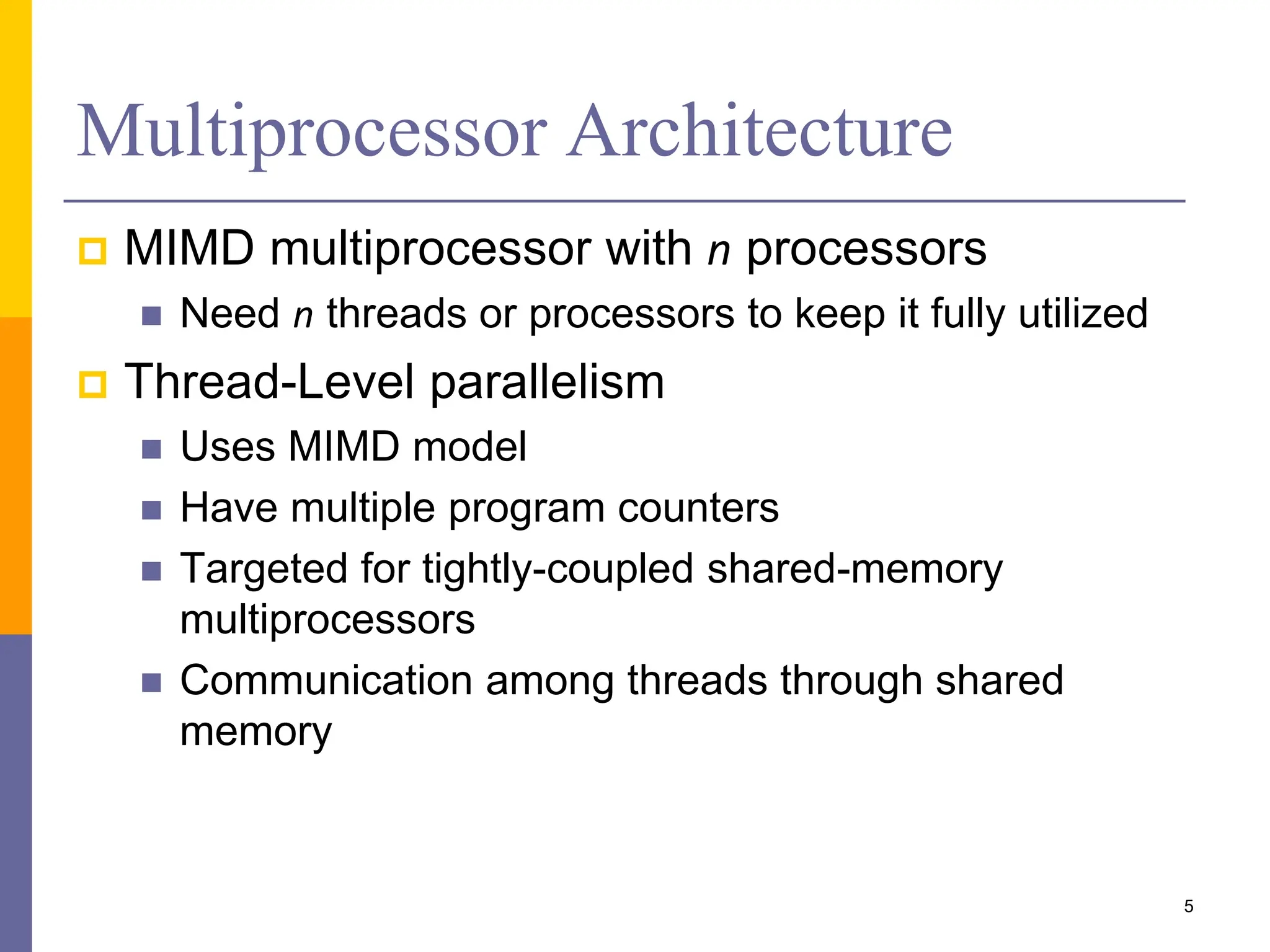 Multiprocessor Architecture
 MIMD multiprocessor with n processors
 Need n threads or processors to keep it fully utilized
 Thread-Level parallelism
 Uses MIMD model
 Have multiple program counters
 Targeted for tightly-coupled shared-memory
multiprocessors
 Communication among threads through shared
memory
5
 
