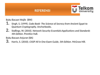 REFERENSIREFERENSI
Buku Bacaan Wajib (BW)
1. Singh, S. (1999). Code Book- The Science of Secrecy from Ancient Egypt to
Quantum Cryptography. Anchorbooks.
2. Stallings, W. (2010). Network Security Essentials:Applications and Standards
4th Edition. Prentice Hall.
Buku Bacaan Anjuran (BA)
3. Harris, S. (2010). CISSP All in One Exam Guide, 5th Edition. McGraw Hill.
 