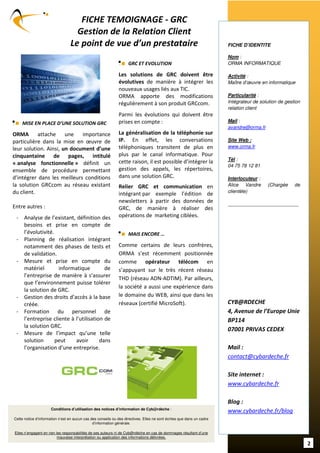 FICHE TEMOIGNAGE - GRC
                                   Gestion de la Relation Client
                                 Le point de vue d’un prestataire                                                       FICHE D’IDENTITE

                                                                                                                        Nom :
                                                                    GRC ET EVOLUTION                                    ORMA INFORMATIQUE

                                                              Les solutions de GRC doivent être                         Activité :
                                                              évolutives de manière à intégrer les                      Maître d’œuvre en informatique
                                                              nouveaux usages liés aux TIC.
                                                              ORMA apporte des modifications                            Particularité :
                                                              régulièrement à son produit GRCcom.                       Intégrateur de solution de gestion
                                                                                                                        relation client
                                                              Parmi les évolutions qui doivent être
    MISE EN PLACE D’UNE SOLUTION GRC                          prises en compte :                                        Mail :
                                                                                                                        avandre@orma.fr
ORMA attache une importance                                   La généralisation de la téléphonie sur
particulière dans la mise en œuvre de                         IP. En effet, les conversations                           Site Web :
                                                              téléphoniques transitent de plus en                       www.orma.fr
leur solution. Ainsi, un document d’une
cinquantaine de pages, intitulé                               plus par le canal informatique. Pour
                                                                                                                        Tél :
« analyse fonctionnelle » définit un                          cette raison, il est possible d’intégrer la
                                                                                                                        04 75 78 12 81
ensemble de procédure permettant                              gestion des appels, les répertoires,
d’intégrer dans les meilleurs conditions                      dans une solution GRC.                                    Interlocuteur :
la solution GRCcom au réseau existant                         Relier GRC et communication en                            Alice Vandre            (Chargée        de
du client.                                                                                                              clientèle)
                                                              intégrant par exemple l’édition de
                                                              newsletters à partir des données de
Entre autres :                                                GRC, de manière à réaliser des                            -------------------------------------------

 - Analyse de l’existant, définition des                      opérations de marketing ciblées.
   besoins et prise en compte de
   l’évolutivité.                                                   MAIS ENCORE …
 - Planning de réalisation intégrant
   notamment des phases de tests et                           Comme certains de leurs confrères,
   de validation.                                             ORMA s’est récemment positionnée
 - Mesure et prise en compte du                               comme opérateur télécom en
   matériel        informatique         de                    s’appuyant sur le très récent réseau
   l’entreprise de manière à s’assurer                        THD (réseau ADN-ADTIM). Par ailleurs,
   que l’environnement puisse tolérer
                                                              la société a aussi une expérience dans
   la solution de GRC.
 - Gestion des droits d’accès à la base                       le domaine du WEB, ainsi que dans les
   créée.                                                     réseaux (certifié MicroSoft).                             CYB@RDECHE
 - Formation du personnel de                                                                                            4, Avenue de l’Europe Unie
   l’entreprise cliente à l’utilisation de                                                                              BP114
   la solution GRC.
                                                                                                                        07001 PRIVAS CEDEX
 - Mesure de l’impact qu’une telle
   solution       peut    avoir       dans
   l’organisation d’une entreprise.                                                                                     Mail :
                                                                                                                        contact@cybardeche.fr

                                                                                                                        Site internet :
                                                                                                                        www.cybardeche.fr

                                                                                                                        Blog :
                      Conditions d’utilisation des notices d’information de Cyb@rdèche :
                                                                                                                        www.cybardeche.fr/blog
Cette notice d’information n’est en aucun cas des conseils ou des directives. Elles ne sont écrites que dans un cadre
                                               d’information générale.

Elles n’engagent en rien les responsabilités de ses auteurs ni de Cyb@rdèche en cas de dommages résultant d’une
                          mauvaise interprétation ou application des informations délivrées.
                                                                                                                                                                      2
 