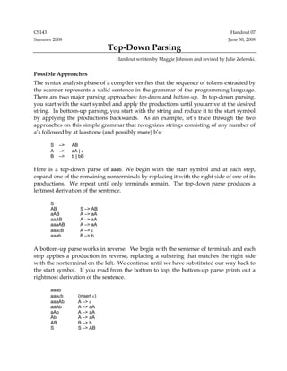 CS143 Handout 07
Summer 2008 June 30, 2008
Top-Down Parsing
Handout written by Maggie Johnson and revised by Julie Zelenski.
Possible Approaches
The syntax analysis phase of a compiler verifies that the sequence of tokens extracted by
the scanner represents a valid sentence in the grammar of the programming language.
There are two major parsing approaches: top-down and bottom-up. In top-down parsing,
you start with the start symbol and apply the productions until you arrive at the desired
string. In bottom-up parsing, you start with the string and reduce it to the start symbol
by applying the productions backwards. As an example, let’s trace through the two
approaches on this simple grammar that recognizes strings consisting of any number of
a’s followed by at least one (and possibly more) b’s:
S –> AB
A –> aA | ε
B –> b | bB
Here is a top-down parse of aaab. We begin with the start symbol and at each step,
expand one of the remaining nonterminals by replacing it with the right side of one of its
productions. We repeat until only terminals remain. The top-down parse produces a
leftmost derivation of the sentence.
S
AB S –> AB
aAB A –> aA
aaAB A –> aA
aaaAB A –> aA
aaaεB A –> ε
aaab B –> b
A bottom-up parse works in reverse. We begin with the sentence of terminals and each
step applies a production in reverse, replacing a substring that matches the right side
with the nonterminal on the left. We continue until we have substituted our way back to
the start symbol. If you read from the bottom to top, the bottom-up parse prints out a
rightmost derivation of the sentence.
aaab
aaaεb (insert ε)
aaaAb A –> ε
aaAb A –> aA
aAb A –> aA
Ab A –> aA
AB B –> b
S S –> AB
 