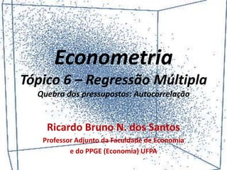 Econometria
Tópico 6 – Regressão Múltipla
Quebra dos pressupostos: Autocorrelação
Ricardo Bruno N. dos Santos
Professor Adjunto da Faculdade de Economia
e do PPGE (Economia) UFPA
 