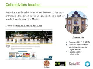 Collectivités locales
Welp aide aussi les collectivités locales à recréer du lien social
entre leurs administrés à travers une page dédiée qui peut être
interfacé avec la page de la Mairie.
Exemple : Page de la Mairie de Sèvres
Partenariats
▪ Page mairie (1 à 5 K€)
▪ Pour les associations,
compte premium ou
page dédiée
▪ Page écoles /
universités
 