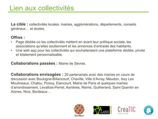 Lien aux collectivités
La cible : collectivités locales, mairies, agglomérations, départements, conseils
généraux… et écoles.
Offres :
• Page dédiée où les collectivités mettent en avant leur politique sociale, les
associations qu’elles soutiennent et les annonces d’entraide des habitants.
• Une web app pour les collectivités qui souhaiteraient une plateforme dédiée, privée
et totalement personnalisable.
Collaborations passées : Mairie de Sèvres.
Collaborations envisagées : 20 partenariats avec des mairies en cours de
discussion avec Boulogne-Billancourt, Chaville, Ville d’Avray, Meudon, Issy Les
Moulineaux, Chatou, Poissy, Elancourt, Mairie de Paris et quelques mairies
d’arrondissement, Levallois-Perret, Asnières, Reims, Guilherand, Saint Quentin en
Aisnes, Nice, Bordeaux…
 