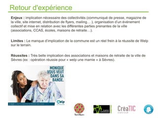 Retour d'expérience
Enjeux : implication nécessaire des collectivités (communiqué de presse, magazine de
la ville, site internet, distribution de flyers, mailing… ), organisation d’un événement
collectif et mise en relation avec les différentes parties prenantes de la ville
(associations, CCAS, écoles, maisons de retraite…).
Limites : Le manque d’implication de la commune est un réel frein à la réussite de Welp
sur le terrain.
Réussites : Très belle implication des associations et maisons de retraite de la ville de
Sèvres (ex : opération réussie pour « welp une mamie » à Sèvres).
 