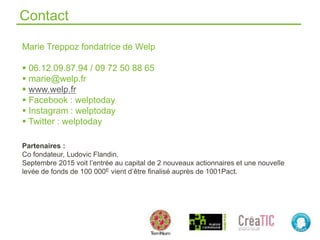 Contact
Marie Treppoz fondatrice de Welp
 06.12.09.87.94 / 09 72 50 88 65
 marie@welp.fr
 www.welp.fr
 Facebook : welptoday
 Instagram : welptoday
 Twitter : welptoday
Partenaires :
Co fondateur, Ludovic Flandin.
Septembre 2015 voit l’entrée au capital de 2 nouveaux actionnaires et une nouvelle
levée de fonds de 100 000E vient d’être finalisé auprès de 1001Pact.
 