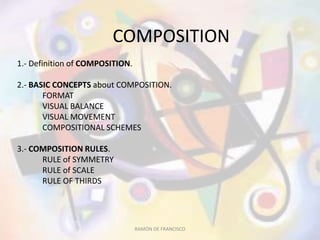 COMPOSITION
1.- Definition of COMPOSITION.
2.- BASIC CONCEPTS about COMPOSITION.
FORMAT
VISUAL BALANCE
VISUAL MOVEMENT
COMPOSITIONAL SCHEMES
3.- COMPOSITION RULES.
RULE of SYMMETRY
RULE of SCALE
RULE OF THIRDS
RAMÓN DE FRANCISCO
 
