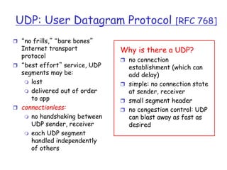 UDP: User Datagram Protocol [RFC 768]
 “no frills,” “bare bones”
Internet transport
protocol
 “best effort” service, UDP
segments may be:
 lost
 delivered out of order
to app
 connectionless:
 no handshaking between
UDP sender, receiver
 each UDP segment
handled independently
of others
Why is there a UDP?
 no connection
establishment (which can
add delay)
 simple: no connection state
at sender, receiver
 small segment header
 no congestion control: UDP
can blast away as fast as
desired
 
