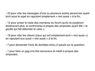 33 pour citer les messages d'une ou plusieurs autres personnes ayant écrit sous le sujet en rajoutant simplement « moi aussi » à la fin;  - 12 pour aviser le reste des membres du forum qu'ils ne posteront dorénavant plus, la controverse à propos des ampoules ayant été « la goutte qui fait déborder le vase »;  - 19 pour citer les citeurs (ceux qui ont simplement écrit « moi aussi ») en rajoutant eux aussi « moi aussi » à la fin;  - 7 pour demander l'avis de domlebo et/ou j-f pauzé sur la question;  - 1 pour faire un gag à la fois savoureux et inédit à propos des ampoules;  