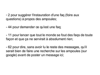 2 pour suggérer l'instauration d'une faq (foire aux questions) à propos des ampoules;  - 44 pour demander ce qu'est une faq;  - 11 pour lancer que tout le monde se fout des faqs de toute façon et que ça ne servirait à absolument rien;  - 62 pour dire, sans avoir lu le reste des messages, qu'il serait bien de faire une recherche sur les ampoules (sur google) avant de poster un message ici;  
