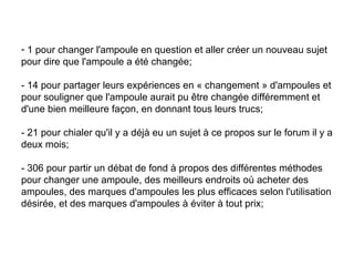 1 pour changer l'ampoule en question et aller créer un nouveau sujet  pour dire que l'ampoule a été changée;  - 14 pour partager leurs expériences en « changement » d'ampoules et pour souligner que l'ampoule aurait pu être changée différemment et d'une bien meilleure façon, en donnant tous leurs trucs;  - 21 pour chialer qu'il y a déjà eu un sujet à ce propos sur le forum il y a deux mois;  - 306 pour partir un débat de fond à propos des différentes méthodes pour changer une ampoule, des meilleurs endroits où acheter des ampoules, des marques d'ampoules les plus efficaces selon l'utilisation désirée, et des marques d'ampoules à éviter à tout prix;  