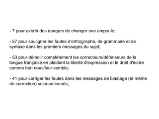 - 7 pour avertir des dangers de changer une ampoule ; - 27 pour souligner les fautes d'orthographe, de grammaire et de syntaxe dans les premiers messages du sujet;  - 53 pour démolir complètement les correcteurs/défenseurs de la langue française en plaidant la liberté d'expression et le droit d'écrire comme bon nous/leur semble;  - 41 pour corriger les fautes dans les messages de blastage (et même de correction) susmentionnés;  