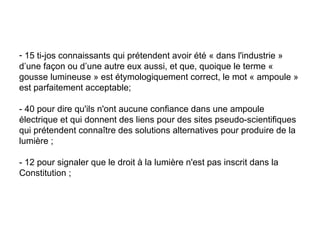 15 ti-jos connaissants qui prétendent avoir été « dans l'industrie » d’une façon ou d’une autre eux aussi, et que, quoique le terme « gousse lumineuse » est étymologiquement correct, le mot « ampoule » est parfaitement acceptable;  - 40 pour dire qu'ils n'ont aucune confiance dans une ampoule électrique et qui donnent des liens pour des sites pseudo-scientifiques qui prétendent connaître des solutions alternatives pour produire de la lumière ;  - 12 pour signaler que le droit à la lumière n'est pas inscrit dans la Constitution ;  