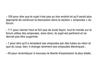 109 pour dire que le sujet n'est pas au bon endroit et qu'il serait plus approprié de continuer la discussion dans la section « ampoules » du forum;  - 111 pour clamer haut et fort que de toute façon, tout le monde sur le forum utilise des ampoules, ainsi donc, le sujet est pertinent et ne devrait pas être supprimé;  - 1 pour dire qu'il a remplacé ses ampoules par des tubes au néon et que du coup, ben, il change rarement ses ampoules électriques ;  - 45 pour revendiquer à nouveau la liberté d’expression la plus totale; 