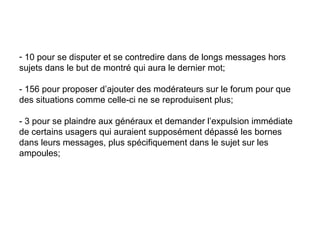 10 pour se disputer et se contredire dans de longs messages hors sujets dans le but de montré qui aura le dernier mot;  - 156 pour proposer d’ajouter des modérateurs sur le forum pour que des situations comme celle-ci ne se reproduisent plus;  - 3 pour se plaindre aux généraux et demander l’expulsion immédiate de certains usagers qui auraient supposément dépassé les bornes dans leurs messages, plus spécifiquement dans le sujet sur les ampoules;  