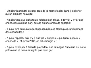 39 pour reprendre ce gag, tous de la même façon, sans y apporter aucun élément nouveau;  - 13 pour dire que dans toute maison bien tenue, il devrait y avoir des chandelles quelque part, au cas où une ampoule grillerait ;  - 5 pour dire qu'ils n'utilisent pas d'ampoules électriques, uniquement des chandelles ;  - 1 pour rappeler qu'il n'y a que les « anciens » qui disent encore « chandelle », et qu'en 2005, on dit « bougie » ;  - 5 pour expliquer à l'inculte précédent que la langue française est notre patrimoine et qu'on ne rigole pas avec ça ;  