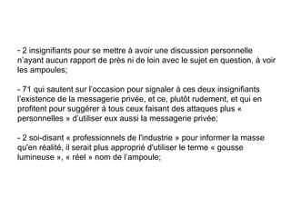 2 insignifiants pour se mettre à avoir une discussion personnelle n’ayant aucun rapport de près ni de loin avec le sujet en question, à voir les ampoules;  - 71 qui sautent sur l’occasion pour signaler à ces deux insignifiants l’existence de la messagerie privée, et ce, plutôt rudement, et qui en profitent pour suggérer à tous ceux faisant des attaques plus « personnelles » d’utiliser eux aussi la messagerie privée;  - 2 soi-disant « professionnels de l'industrie » pour informer la masse qu'en réalité, il serait plus approprié d'utiliser le terme « gousse lumineuse », « réel » nom de l’ampoule;  