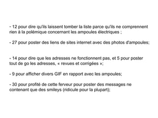 12 pour dire qu'ils laissent tomber la liste parce qu'ils ne comprennent rien à la polémique concernant les ampoules électriques ;  - 27 pour poster des liens de sites internet avec des photos d'ampoules;  - 14 pour dire que les adresses ne fonctionnent pas, et 5 pour poster tout de go les adresses, « revues et corrigées »;  - 9 pour afficher divers GIF en rapport avec les ampoules; - 30 pour profité de cette ferveur pour poster des messages ne contenant que des smileys (ridicule pour la plupart); 