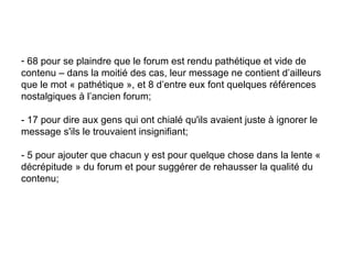 68 pour se plaindre que le forum est rendu pathétique et vide de contenu – dans la moitié des cas, leur message ne contient d’ailleurs que le mot « pathétique », et 8 d’entre eux font quelques références nostalgiques à l’ancien forum;  - 17 pour dire aux gens qui ont chialé qu'ils avaient juste à ignorer le message s'ils le trouvaient insignifiant;  - 5 pour ajouter que chacun y est pour quelque chose dans la lente « décrépitude » du forum et pour suggérer de rehausser la qualité du contenu;  