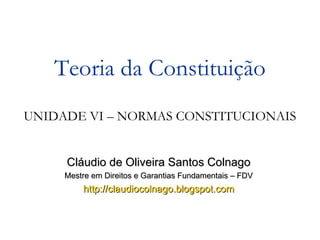 Cláudio de Oliveira Santos Colnago Mestre em Direitos e Garantias Fundamentais – FDV http://claudiocolnago.blogspot.com Teoria da Constituição UNIDADE VI – NORMAS CONSTITUCIONAIS 