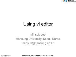 Using vi editor

                        Minsuk Lee
               Hansung University, Seoul, Korea
                   minsuk@hansung.ac.kr



NEAOSS MC2.0       CC-BY 2.0 KR, © Korea OSS Promotion Forum, NIPA
 