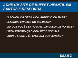ACHE UM SITE DE BUFFET INFANTIL EM
SANTOS E RESPONDA
 ACHOU VIA ORGÂNICA, ANÚNCIO OU MAPA?
 ABRIU PERFEITO NO CELULAR?
O QUE VOCÊ SENTIU MAIS DIFICULDADE NO SITE?
TEM INTEGRAÇÃO COM REDE SOCIAL?
QUAL E COMO É FEITA SUA CONVERSÃO?
 