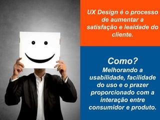 UX Design é o processo
de aumentar a
satisfação e lealdade do
cliente.
Como?
Melhorando a
usabilidade, facilidade
do uso e o prazer
proporcionado com a
interação entre
consumidor e produto.
 