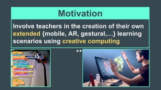 Involve teachers in the creation of their own
extended {mobile, AR, gestural,…} learning
scenarios using creative computing
Motivation
 