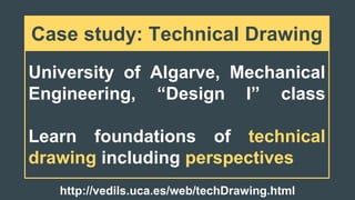 University of Algarve, Mechanical
Engineering, “Design I” class
Learn foundations of technical
drawing including perspectives
Case study: Technical Drawing
http://vedils.uca.es/web/techDrawing.html
 
