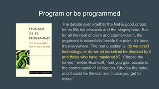 Program or be programmed
The debate over whether the Net is good or bad
for us fills the airwaves and the blogosphere. But
for all the heat of claim and counter-claim, the
argument is essentially beside the point: it’s here;
it’s everywhere. The real question is, do we direct
technology, or do we let ourselves be directed by it
and those who have mastered it? “Choose the
former,” writes Rushkoff, “and you gain access to
the control panel of civilization. Choose the latter,
and it could be the last real choice you get to
make.”
 