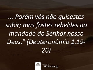 ... Porém vós não quisestes
subir; mas fostes rebeldes ao
mandado do Senhor nosso
Deus.” (Deuteronômio 1.19-
26)
 