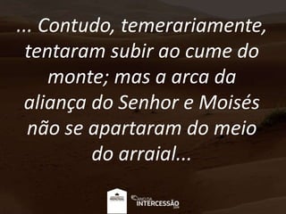 ... Contudo, temerariamente,
tentaram subir ao cume do
monte; mas a arca da
aliança do Senhor e Moisés
não se apartaram do meio
do arraial...
 