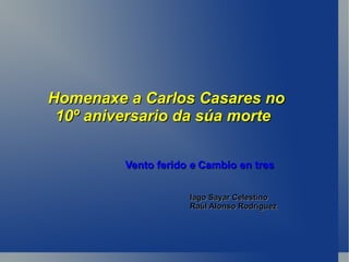 Homenaxe a Carlos Casares no
 10º aniversario da súa morte

         Vento ferido e Cambio en tres

                     Iago Sayar Celestino
                     Raúl Alonso Rodríguez
 