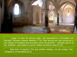 -   Luego, al cabo de catorce años, subí nuevamente a Jerusalén con Bernabé, llevando conmigo también a Tito. Subí movido por una revelación y les expuse el Evangelio que proclamo entre los gentiles - tomando aparte a los  notables - para saber si corría o había corrido en vano  (2,1-2)  .   -  Pues bien, ni siquiera Tito que estaba conmigo, con ser griego, fue obligado a circuncidarse  (2,3).  