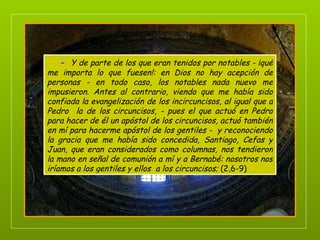 -   Y de parte de los que eran tenidos por notables - ¡qué me importa lo que fuesen!: en Dios no hay acepción de personas - en todo caso, los notables nada nuevo me impusieron. Antes al contrario, viendo que me había sido confiada la evangelización de los incircuncisos, al igual que a Pedro  la de los circuncisos, - pues el que actuó en Pedro para hacer de él un apóstol de los circuncisos, actuó también en mí para hacerme apóstol de los gentiles -  y reconociendo la gracia que me había sido concedida, Santiago, Cefas y Juan, que eran considerados como columnas, nos tendieron la mano en señal de comunión a mí y a Bernabé: nosotros nos iríamos a los gentiles y ellos  a los circuncisos;  (2,6-9) 