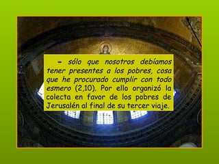 -   sólo que nosotros debíamos tener presentes a los pobres, cosa que he procurado cumplir con todo esmero  (2,10). Por ello organizó la colecta en favor de los pobres de Jerusalén al final de su tercer viaje. 