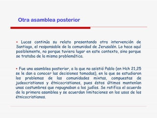 +  Fue una asamblea posterior, a la que no asistió Pablo (en Hch 21,25 se le dan a conocer las decisiones tomadas), en la que se estudiaron los problemas de las comunidades mixtas, compuestas de judeocristianos y étnicocristianos, pues éstos últimos mantenían unas costumbres que repugnaban a los judíos. Se ratifica el acuerdo de la primera asamblea y se acuerdan limitaciones en los usos de los étnicocristianos. +  Lucas continúa su relato presentando otra intervención de Santiago, el responsable de la comunidad de Jerusalén. Lo hace aquí posiblemente, no porque tuviera lugar en este contexto, sino porque se trataba de la misma problemática. Otra asamblea posterior 