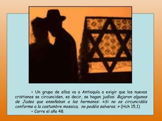 +   Un grupo de ellos va a Antioquía a exigir que los nuevos cristianos se circunciden, es decir, se hagan judíos:  Bajaron algunos de Judea que enseñaban a los hermanos: «Si no os circuncidáis conforme a la costumbre mosaica,  no podéis salvaros. »  (Hch 15,1) +   Corre el año 48.  