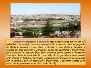 +   Discuten y deciden ir a Jerusalén   para aclarar estos puntos con los apóstoles:  Se produjo con esto una agitación y una discusión no pequeña de Pablo y Bernabé contra ellos; y decidieron que Pablo y Bernabé y algunos de ellos subieran a Jerusalén, donde los apóstoles y presbíteros, para tratar esta cuestión. Ellos, pues, enviados por la Iglesia, atravesaron Fenicia y Samaria, contando la conversión de los gentiles y produciendo gran alegría en todos los hermanos. Llegados a Jerusalén fueron recibidos por la Iglesia y por los apóstoles y presbíteros, y contaron cuanto Dios había hecho juntamente con ellos.  (Hch 15,2-4) 