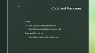 z
Code and Packages
§ Code
§ https://github.com/jgfoster/WebGS
§ https://github.com/jgfoster/gemstone_deb
§ Package Repository
§ https://alpha-ppa.gemtalksystems.com
 