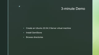 z
3-minute Demo
§ Create an Ubuntu 22.04.3 Server virtual machine
§ Install GemStone
§ Browse directories
 