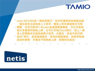 http://www.tamio.com.tw
netis WF2405һpɡÔyğo·
mϽ[ʿʹáCϸBģʽГQ
_PڼГQAP+RouterKBӔCᣬԳ䮔o
ṩoϾWҲОClientģʽһ
X䮔oWʹãꡢЄtГQ
AP ģʽֱBꡢľW·ᣬṩo
Ӎ̖P늡֙CƽoϾWoO
 