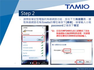 http://www.tamio.com.tw
Step 2
? Ո_PӛXğoW·ܣ·oDʾx
ȡoW·Qnetisęλᰴ[B]ݔС
password֮ᰴ´_
*]: WF2405ǰѽ׃
oW·Q(SSID)cܴatՈx
׃SSIDcܴaݔ
 