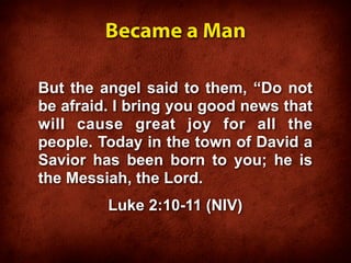 Became a Man

But the angel said to them, “Do not
be afraid. I bring you good news that
will cause great joy for all the
people. Today in the town of David a
Savior has been born to you; he is
the Messiah, the Lord.
         Luke 2:10-11 (NIV)
 