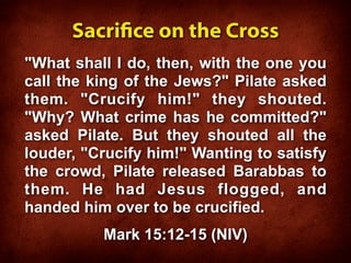 Sacrice on the Cross
"What shall I do, then, with the one you
call the king of the Jews?" Pilate asked
them. "Crucify him!" they shouted.
"Why? What crime has he committed?"
asked Pilate. But they shouted all the
louder, "Crucify him!" Wanting to satisfy
the crowd, Pilate released Barabbas to
them. He had Jesus flogged, and
handed him over to be crucified.
          Mark 15:12-15 (NIV)
 