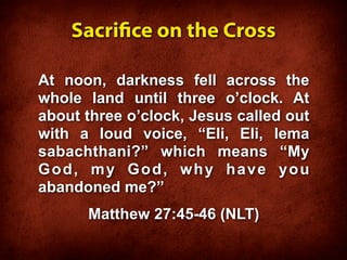 Sacrice on the Cross

At noon, darkness fell across the
whole land until three o’clock. At
about three o’clock, Jesus called out
with a loud voice, “Eli, Eli, lema
sabachthani?” which means “My
God, my God, why have you
abandoned me?”
      Matthew 27:45-46 (NLT)
 