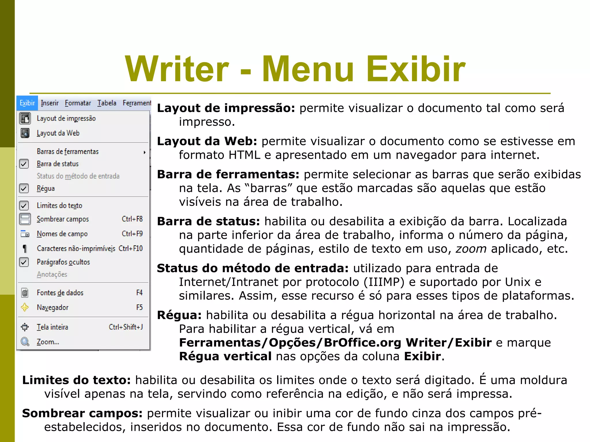 Writer - Menu Exibir
                      Layout de impressão: permite visualizar o documento tal como será
                         impresso.
                      Layout da Web: permite visualizar o documento como se estivesse em
                         formato HTML e apresentado em um navegador para internet.
                      Barra de ferramentas: permite selecionar as barras que serão exibidas
                         na tela. As “barras” que estão marcadas são aquelas que estão
                         visíveis na área de trabalho.
                      Barra de status: habilita ou desabilita a exibição da barra. Localizada
                         na parte inferior da área de trabalho, informa o número da página,
                         quantidade de páginas, estilo de texto em uso, zoom aplicado, etc.
                      Status do método de entrada: utilizado para entrada de
                         Internet/Intranet por protocolo (IIIMP) e suportado por Unix e
                         similares. Assim, esse recurso é só para esses tipos de plataformas.
                      Régua: habilita ou desabilita a régua horizontal na área de trabalho.
                         Para habilitar a régua vertical, vá em
                         Ferramentas/Opções/BrOffice.org Writer/Exibir e marque
                         Régua vertical nas opções da coluna Exibir.

Limites do texto: habilita ou desabilita os limites onde o texto será digitado. É uma moldura
   visível apenas na tela, servindo como referência na edição, e não será impressa.
Sombrear campos: permite visualizar ou inibir uma cor de fundo cinza dos campos pré-
  estabelecidos, inseridos no documento. Essa cor de fundo não sai na impressão.
 