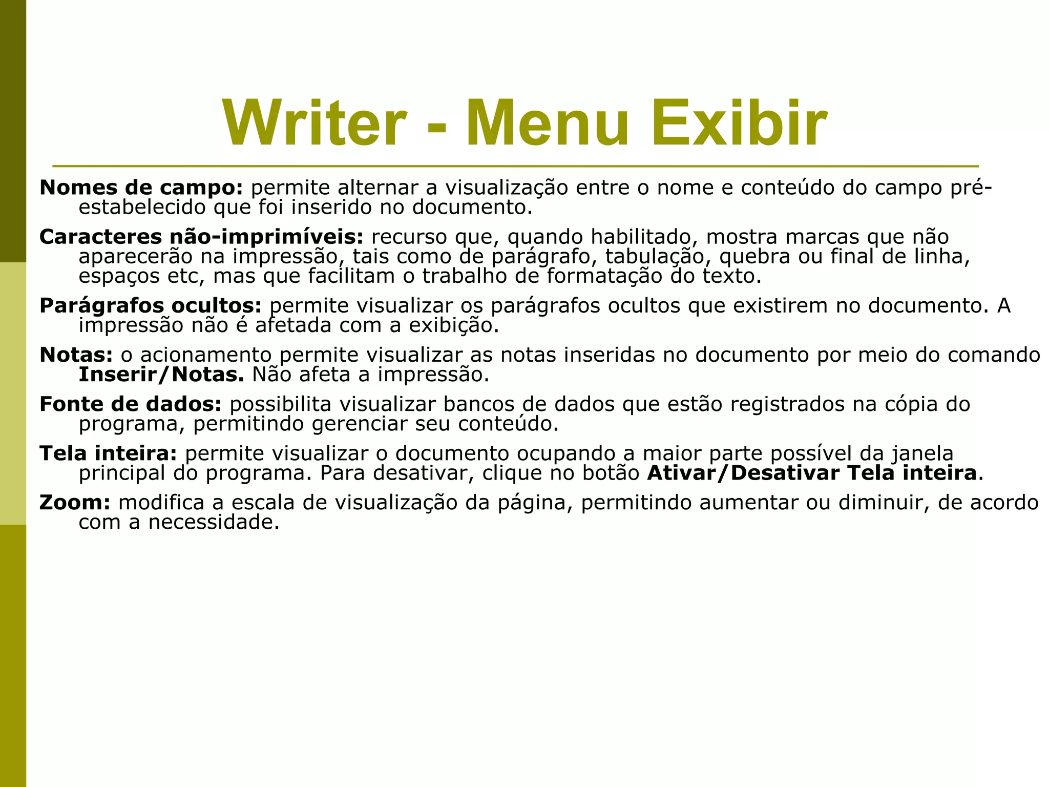Writer - Menu Exibir
Nomes de campo: permite alternar a visualização entre o nome e conteúdo do campo pré-
   estabelecido que foi inserido no documento.
Caracteres não-imprimíveis: recurso que, quando habilitado, mostra marcas que não
   aparecerão na impressão, tais como de parágrafo, tabulação, quebra ou final de linha,
   espaços etc, mas que facilitam o trabalho de formatação do texto.
Parágrafos ocultos: permite visualizar os parágrafos ocultos que existirem no documento. A
   impressão não é afetada com a exibição.
Notas: o acionamento permite visualizar as notas inseridas no documento por meio do comando
   Inserir/Notas. Não afeta a impressão.
Fonte de dados: possibilita visualizar bancos de dados que estão registrados na cópia do
   programa, permitindo gerenciar seu conteúdo.
Tela inteira: permite visualizar o documento ocupando a maior parte possível da janela
   principal do programa. Para desativar, clique no botão Ativar/Desativar Tela inteira.
Zoom: modifica a escala de visualização da página, permitindo aumentar ou diminuir, de acordo
   com a necessidade.
 